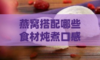 燕窝搭配哪些食材炖煮口感更佳：全面解析燕窝炖煮美食搭配指南