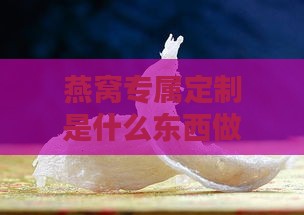 燕窝专属定制是什么东西做的：深度解析与疑问解答