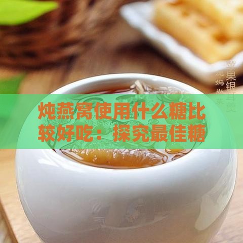 炖燕窝使用什么糖比较好吃：探究更佳糖的选择与口感差异