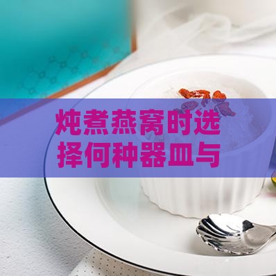 炖煮燕窝时选择何种器皿与水质：全面指南与更佳实践