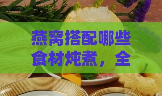 燕窝搭配哪些食材炖煮，全面补充营养与功效解析