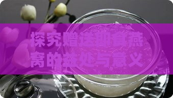 探究赠送即食燕窝的益处与意义：燕窝礼品的独特优势