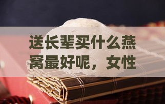 送长辈买什么燕窝更好呢，女性长辈送燕窝合适吗？挑选指南。