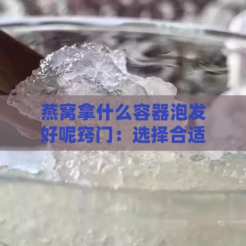 燕窝拿什么容器泡发好呢窍门：选择合适的器皿让燕窝充分泡发