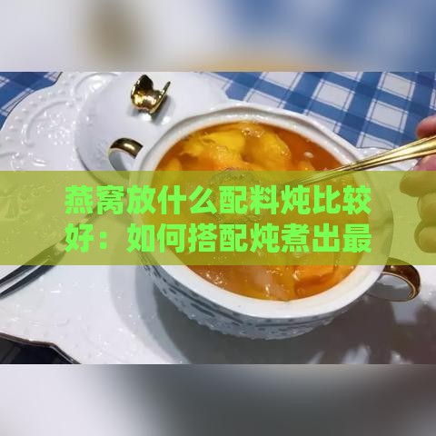 燕窝放什么配料炖比较好：如何搭配炖煮出更佳口感与营养？