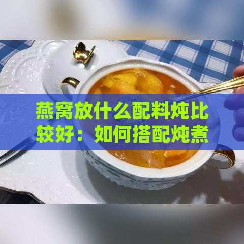 燕窝放什么配料炖比较好：如何搭配炖煮出更佳口感与营养？