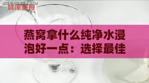 燕窝拿什么纯净水浸泡好一点：选择更佳浸泡水质指南