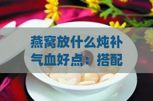 燕窝放什么炖补气血好点：搭配食材润肺补充营养更佳方案