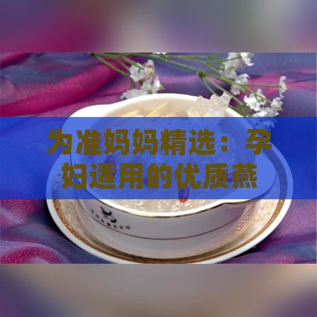 为准妈妈精选：孕妇适用的优质燕窝推荐指南