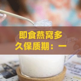 即食燕窝多久保质期：一般最长保质期限是多久，更佳保存时间解析