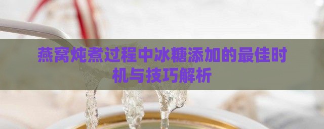 燕窝炖煮过程中冰糖添加的更佳时机与技巧解析