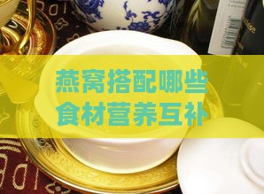 燕窝搭配哪些食材营养互补，打造更佳滋补组合