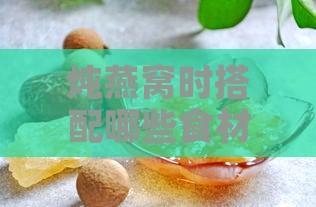 炖燕窝时搭配哪些食材炖煮更营养：全面指南与更佳搭配建议