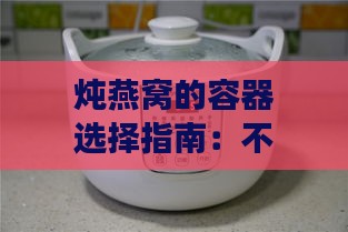 炖燕窝的容器选择指南：不同材质与适用场景全面解析