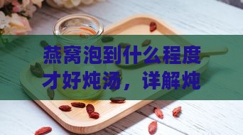 燕窝泡到什么程度才好炖汤，详解炖汤前的泡发程度标准