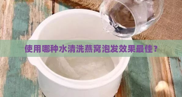 使用哪种水清洗燕窝泡发效果更佳？