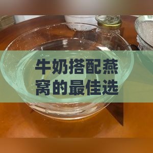 牛奶搭配燕窝的更佳选择：全面解析不同牛奶类型与燕窝的搭配指南