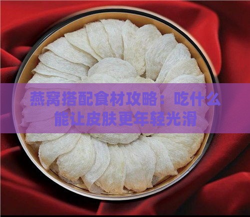 燕窝搭配食材攻略：吃什么能让皮肤更年轻光滑