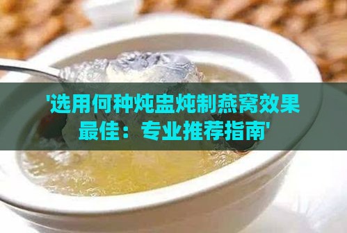 '选用何种炖盅炖制燕窝效果更佳：专业推荐指南'