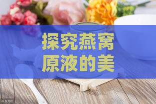 探究燕窝原液的美容养颜作用与神奇功效