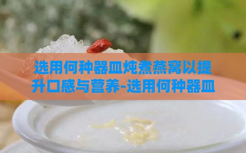 选用何种器皿炖煮燕窝以提升口感与营养-选用何种器皿炖煮燕窝以提升口感与营养成分