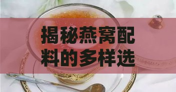 揭秘燕窝配料的多样选择：全面指南助您搭配出更佳滋补食谱