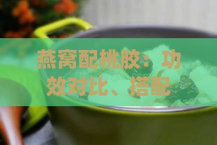 燕窝配桃胶：功效对比、搭配食用及炖煮效果分析