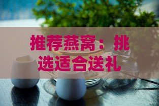 推荐燕窝：挑选适合送礼的高品质燕窝指南