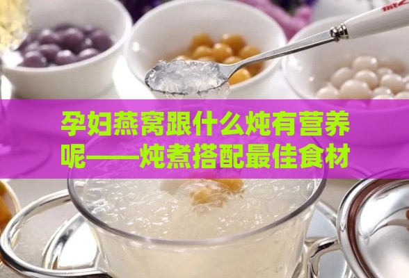 孕妇燕窝跟什么炖有营养呢——炖煮搭配更佳食材补充孕期营养