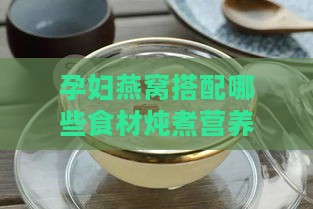 孕妇燕窝搭配哪些食材炖煮营养翻倍