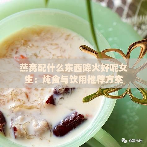 燕窝配什么东西降火好呢女生：炖食与饮用推荐方案