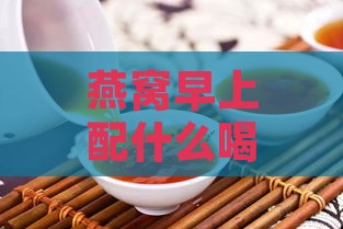 燕窝早上配什么喝更好呢，女性食用搭配建议及早餐搭配指南