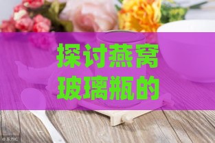 探讨燕窝玻璃瓶的更佳形状与设计：满足保存与美观双重需求