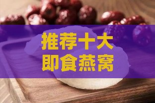 推荐十大即食燕窝：全面解析品质、口感与性价比