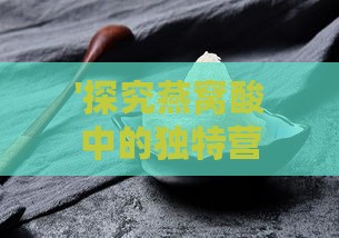 '探究燕窝酸中的独特营养价值：揭开其健康益处之谜'