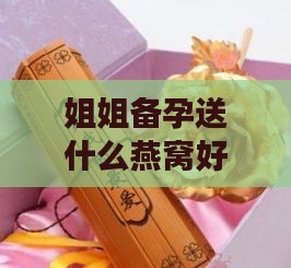 姐姐备孕送什么燕窝好呢女生，生日礼物及日常食用推荐指南