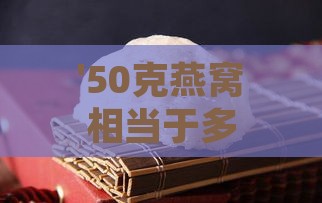 '50克燕窝相当于多少量级：全新解读燕窝分量指南'