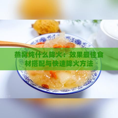 燕窝炖什么降火：效果更佳食材搭配与快速降火方法