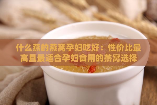 什么燕的燕窝孕妇吃好：性价比更高且最适合孕妇食用的燕窝选择