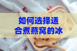 如何选择适合煮燕窝的冰糖种类及更佳烹饪方法以确保美味口感