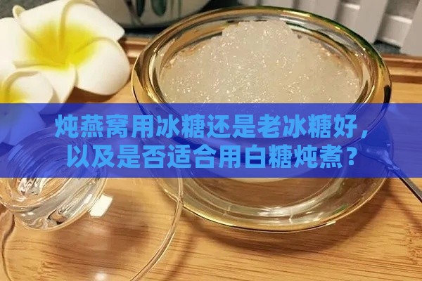 炖燕窝用冰糖还是老冰糖好，以及是否适合用白糖炖煮？