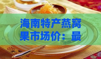 海南特产燕窝果市场价：最新一斤售价及购买攻略