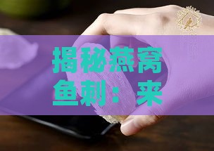 揭秘燕窝鱼刺：来源、成分、功效及食用方法全解析