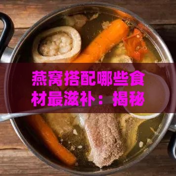 燕窝搭配哪些食材最滋补：揭秘更佳营养搭配方案