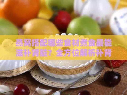 燕窝搭配哪些食材煮食最能滋补肾脏？全方位解析补肾养生食谱