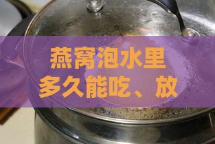 燕窝泡水里多久能吃、放冰箱可保存多久、5天后是否可食用？