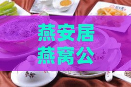 燕安居燕窝公众号全解读：故事、产品特色与现炖燕窝最新资讯