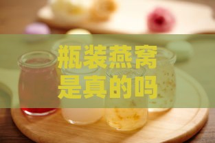 瓶装燕窝是真的吗：营养价值、食用安全及效果探究