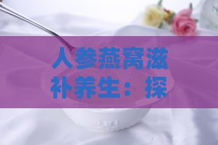 人参燕窝滋补养生：探析其功效、作用及食用注意事项