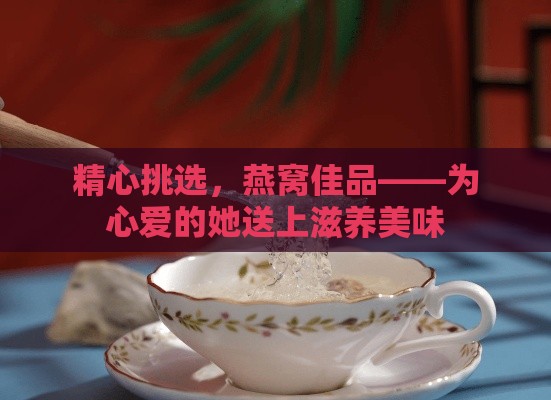 精心挑选，燕窝佳品——为心爱的她送上滋养美味